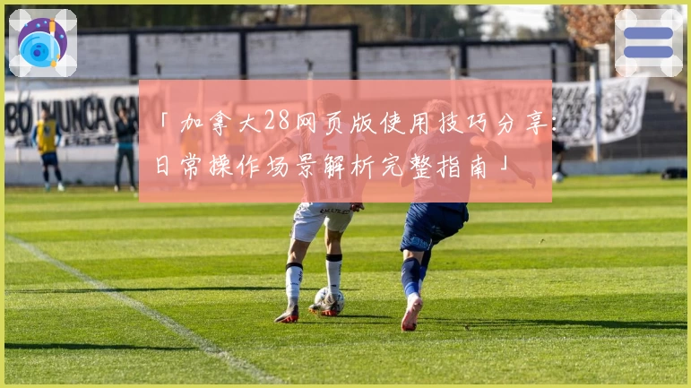「加拿大28网页版使用技巧分享：日常操作场景解析完整指南」