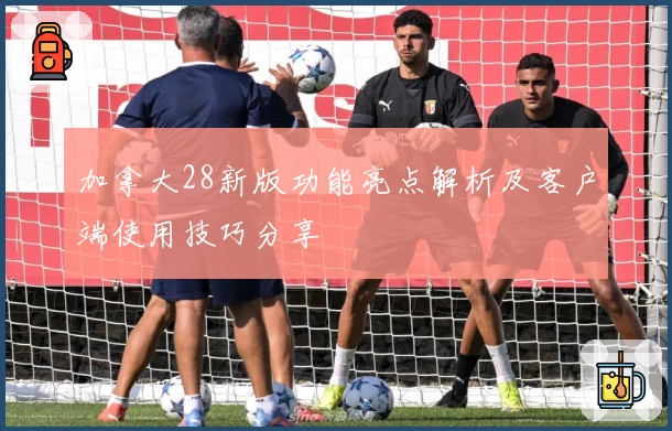 加拿大28新版功能亮点解析及客户端使用技巧分享