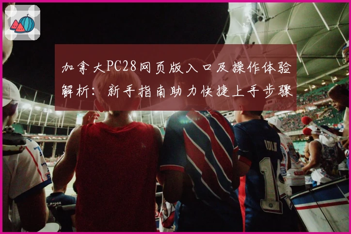 加拿大PC28网页版入口及操作体验解析：新手指南助力快捷上手步骤详解