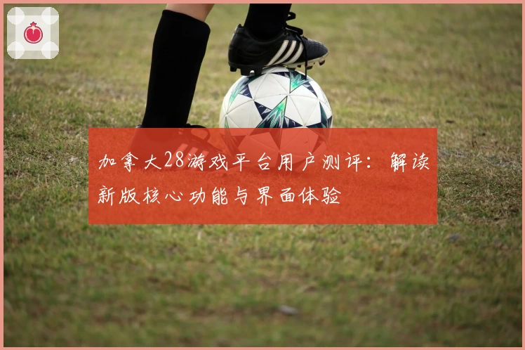 加拿大28游戏平台用户测评:解读新版核心功能与界面体验